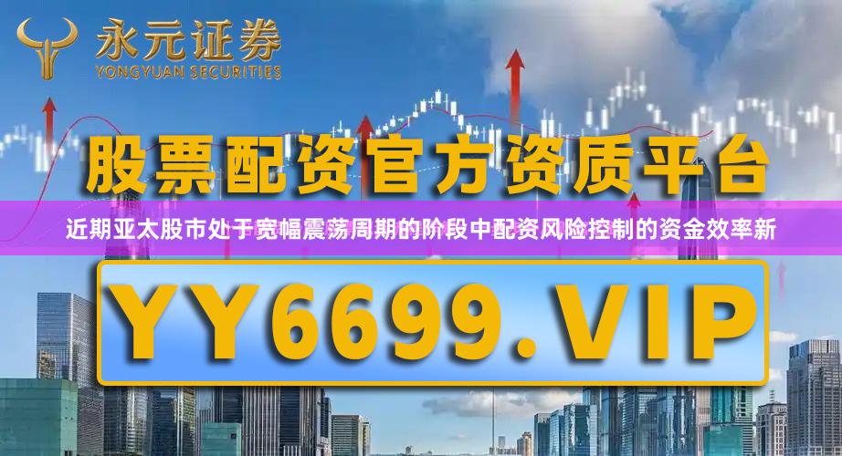 近期亚太股市处于宽幅震荡周期的阶段中配资风险控制的资金效率新