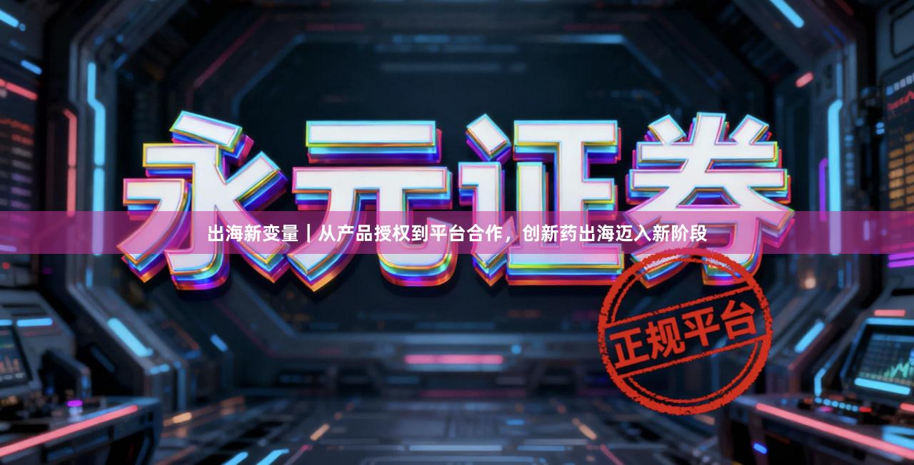 出海新变量|从产品授权到平台合作,创新药出海迈入新阶段