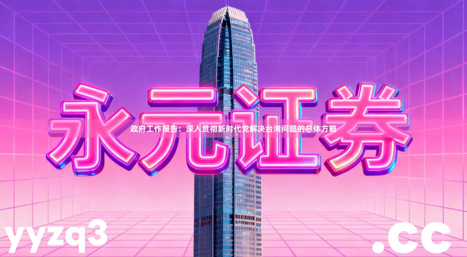 政府工作报告：深入贯彻新时代党解决台湾问题的总体方略